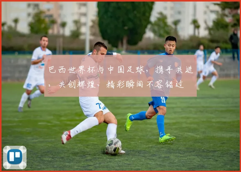 巴西世界杯与中国足球，携手共进，共创辉煌，精彩瞬间不容错过