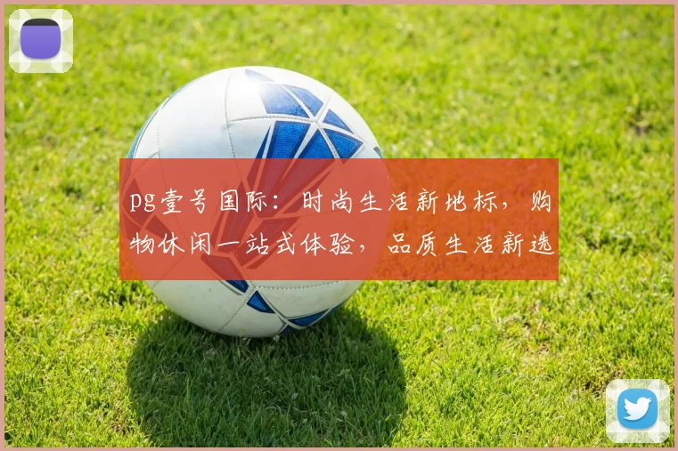 pg壹号国际：时尚生活新地标，购物休闲一站式体验，品质生活新选择，尽在其中。