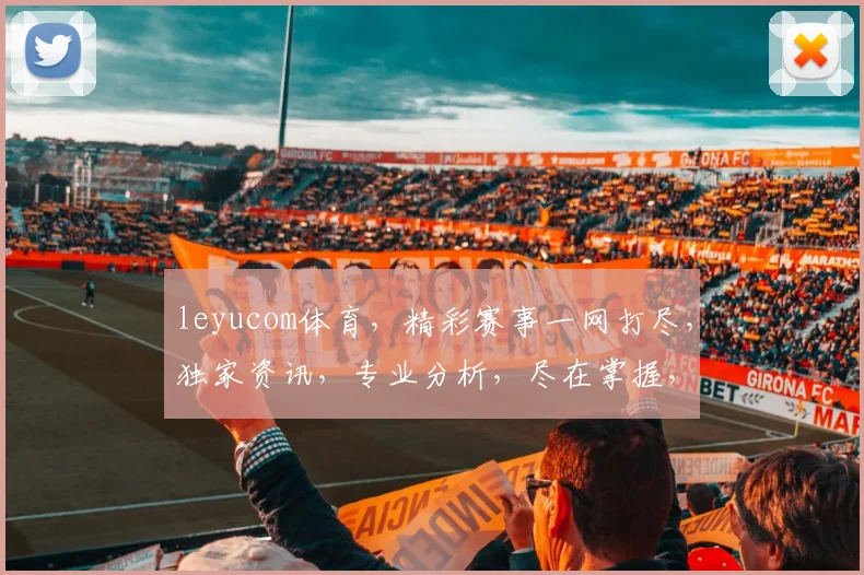leyucom体育，精彩赛事一网打尽，独家资讯，专业分析，尽在掌握，不容错过，三重惊喜等你来