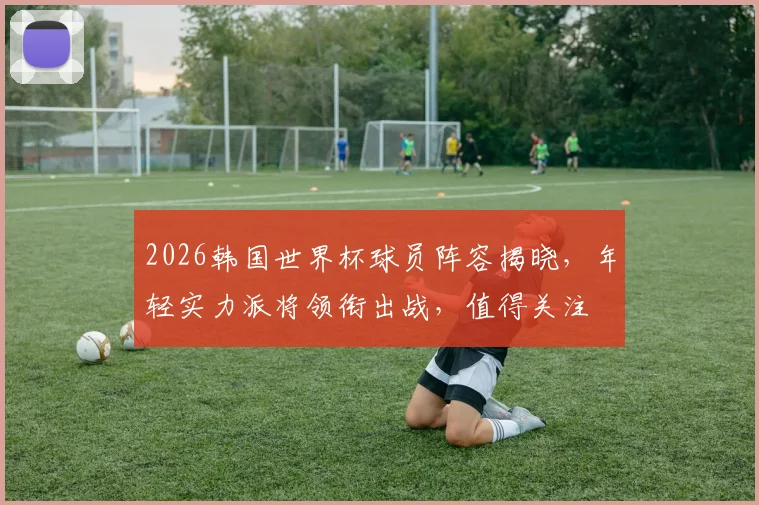 2026韩国世界杯球员阵容揭晓，年轻实力派将领衔出战，值得关注