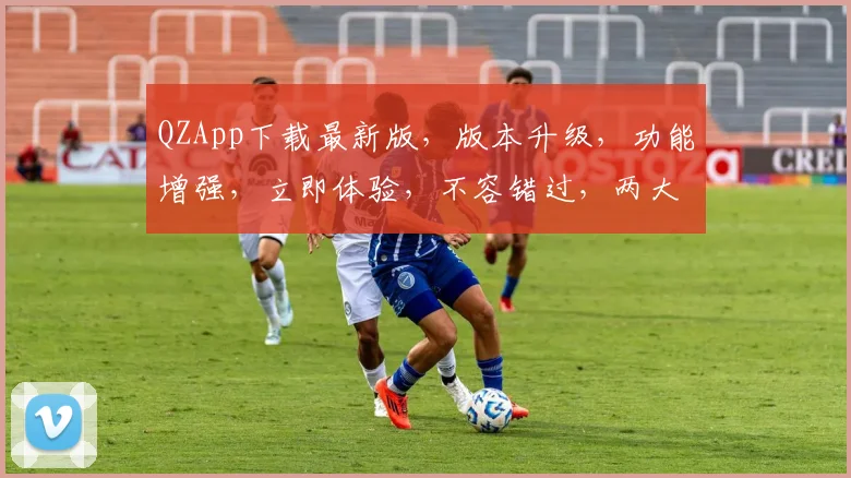 QZApp下载最新版，版本升级，功能增强，立即体验，不容错过，两大亮点曝光